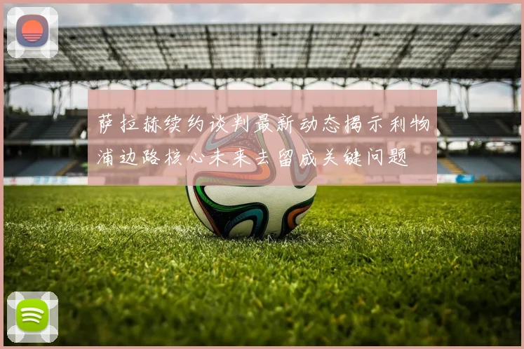 萨拉赫续约谈判最新动态揭示利物浦边路核心未来去留成关键问题