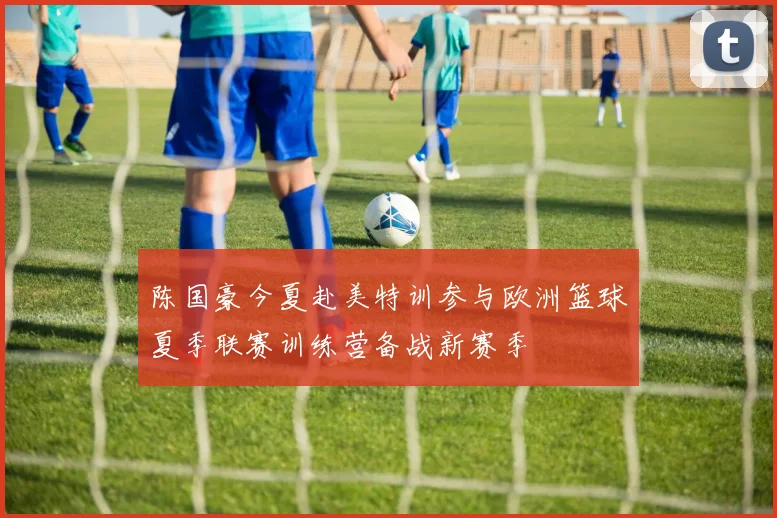 陈国豪今夏赴美特训参与欧洲篮球夏季联赛训练营备战新赛季