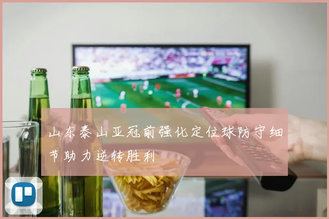 山东泰山亚冠前强化定位球防守细节助力逆转胜利